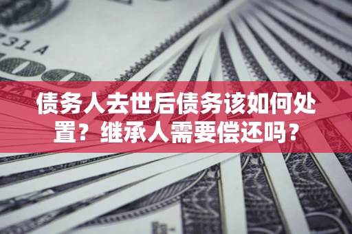 武汉债务人去世后债务该如何处置？继承人需要偿还吗？