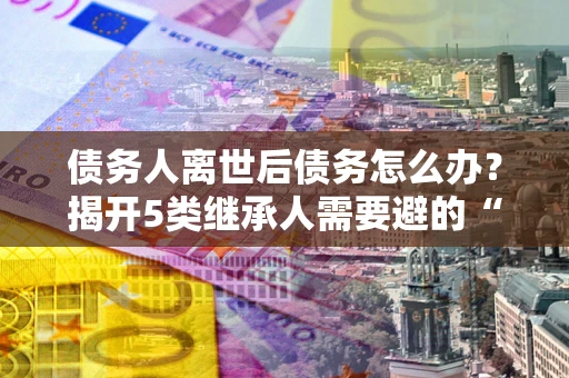 武汉债务人离世后债务怎么办？揭开5类继承人需要避的“坑”